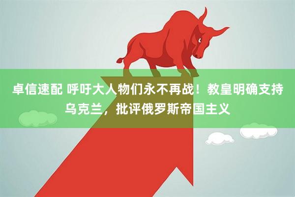 卓信速配 呼吁大人物们永不再战！教皇明确支持乌克兰，批评俄罗斯帝国主义