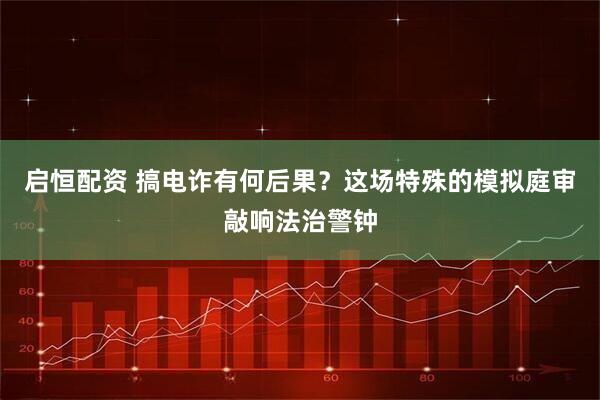 启恒配资 搞电诈有何后果？这场特殊的模拟庭审敲响法治警钟