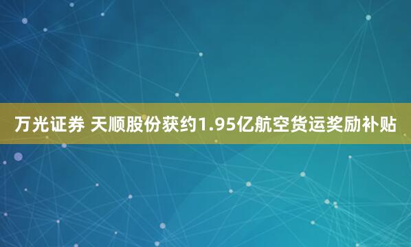 万光证券 天顺股份获约1.95亿航空货运奖励补贴