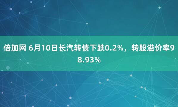 倍加网 6月10日长汽转债下跌0.2%，转股溢价率98.93%
