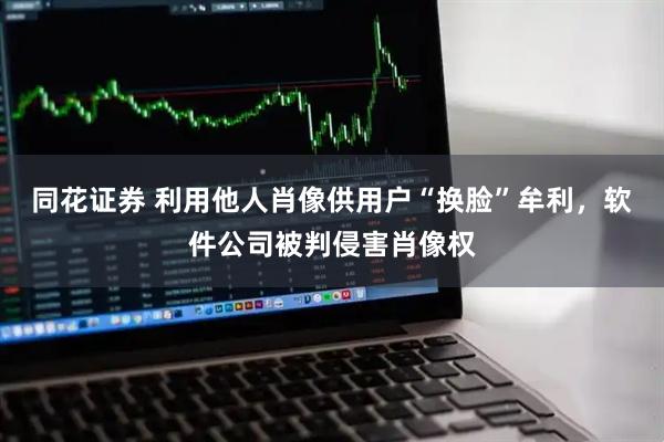 同花证券 利用他人肖像供用户“换脸”牟利，软件公司被判侵害肖像权