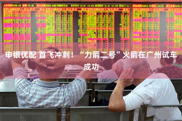 申银优配 首飞冲刺！“力箭二号”火箭在广州试车成功