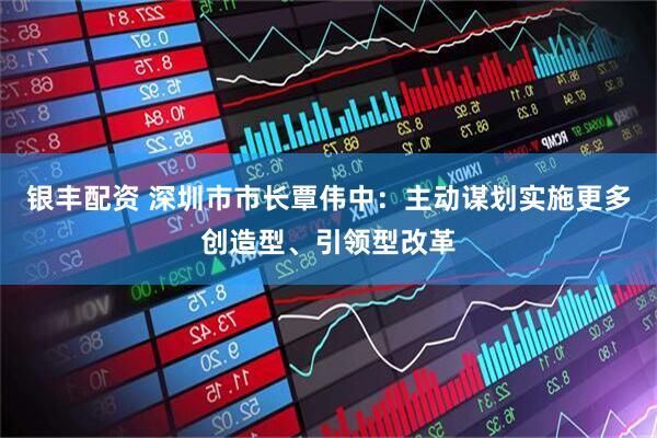 银丰配资 深圳市市长覃伟中：主动谋划实施更多创造型、引领型改革