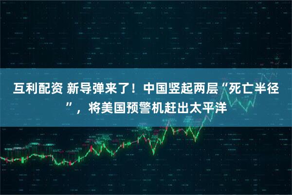 互利配资 新导弹来了！中国竖起两层“死亡半径”，将美国预警机赶出太平洋