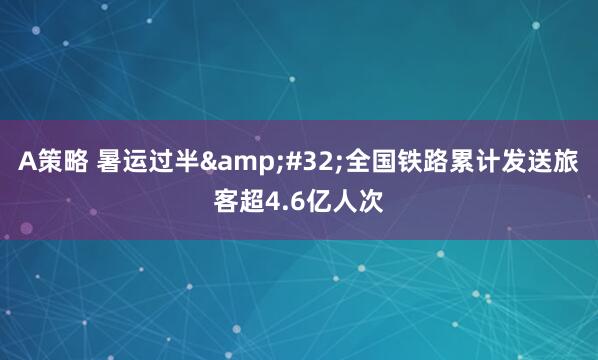 A策略 暑运过半&#32;全国铁路累计发送旅客超4.6亿人次