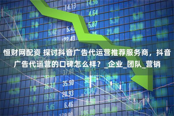 恒财网配资 探讨抖音广告代运营推荐服务商，抖音广告代运营的口碑怎么样？_企业_团队_营销