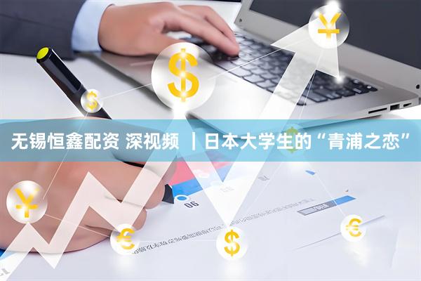 无锡恒鑫配资 深视频 ｜日本大学生的“青浦之恋”