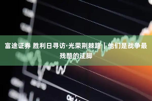 富途证券 胜利日寻访·光荣荆棘路｜他们是战争最残酷的注脚