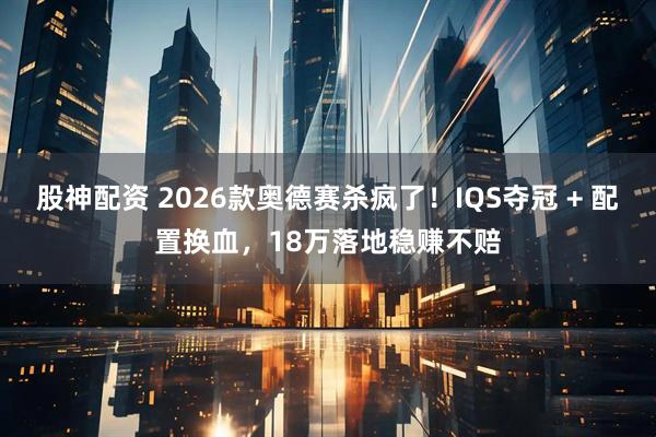 股神配资 2026款奥德赛杀疯了！IQS夺冠 + 配置换血，18万落地稳赚不赔