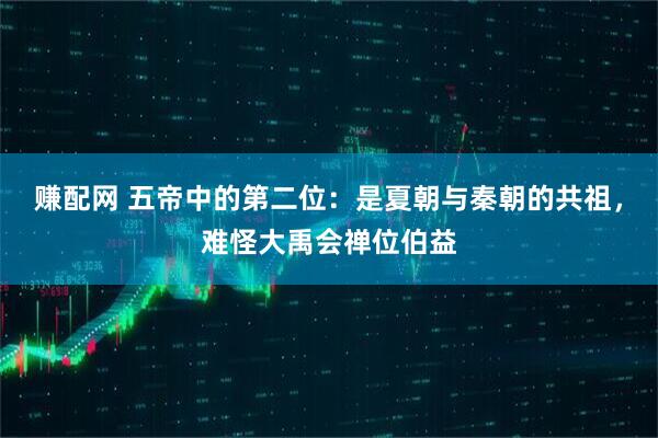 赚配网 五帝中的第二位：是夏朝与秦朝的共祖，难怪大禹会禅位伯益