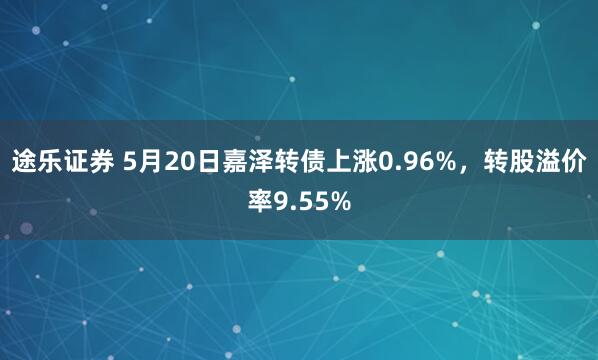 途乐证券 5月20日嘉泽转债上涨0.96%，转股溢价率9.55%