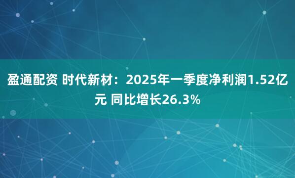 盈通配资 时代新材：2025年一季度净利润1.52亿元 同比增长26.3%