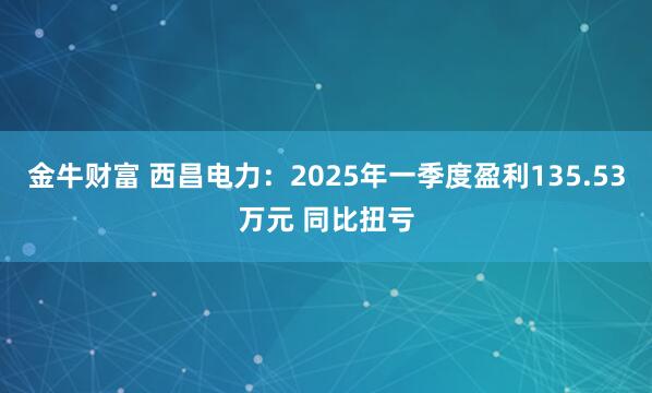 金牛财富 西昌电力：2025年一季度盈利135.53万元 同比扭亏