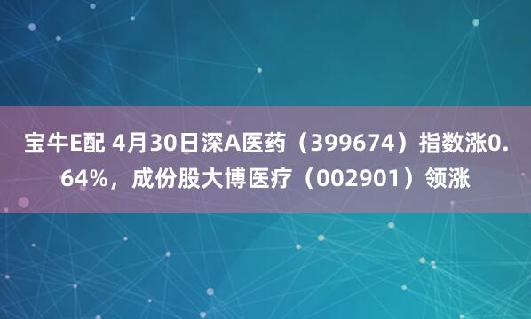 宝牛E配 4月30日深A医药（399674）指数涨0.64%，成份股大博医疗（002901）领涨
