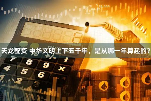 天龙配资 中华文明上下五千年，是从哪一年算起的？