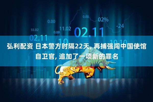 弘利配资 日本警方时隔22天, 再捕强闯中国使馆自卫官, 追加了一项新的罪名