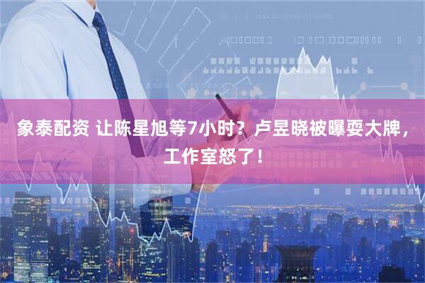 象泰配资 让陈星旭等7小时？卢昱晓被曝耍大牌，工作室怒了！